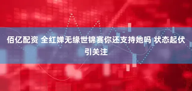 佰亿配资 全红婵无缘世锦赛你还支持她吗 状态起伏引关注