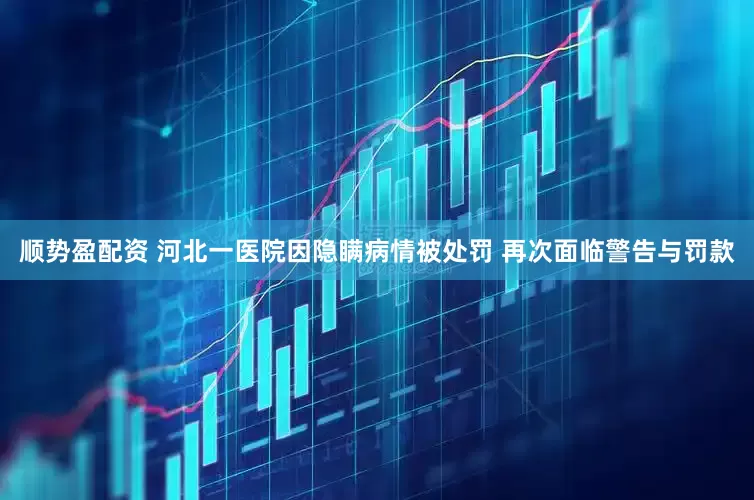 顺势盈配资 河北一医院因隐瞒病情被处罚 再次面临警告与罚款