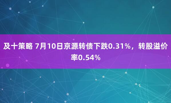 及十策略 7月10日京源转债下跌0.31%，转股溢价率0.54%