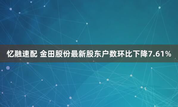 忆融速配 金田股份最新股东户数环比下降7.61%