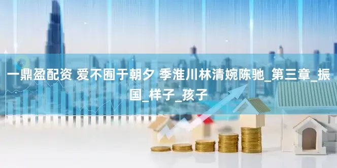 一鼎盈配资 爱不囿于朝夕 季淮川林清婉陈驰_第三章_振国_样子_孩子