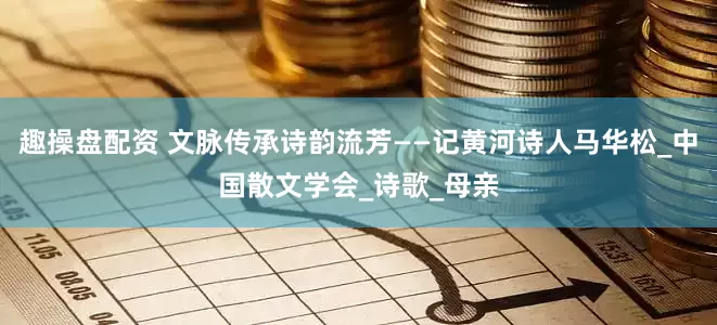 趣操盘配资 文脉传承诗韵流芳——记黄河诗人马华松_中国散文学会_诗歌_母亲