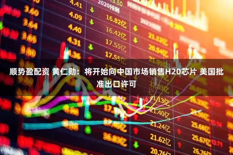 顺势盈配资 黄仁勋：将开始向中国市场销售H20芯片 美国批准出口许可