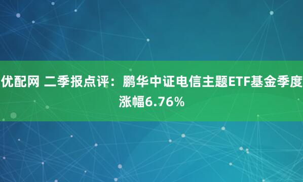 优配网 二季报点评:鹏华中证电信主题ETF基金季度涨幅6.76%