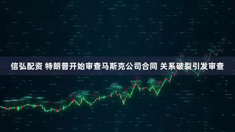 信弘配资 特朗普开始审查马斯克公司合同 关系破裂引发审查