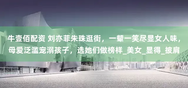 牛壹佰配资 刘亦菲朱珠逛街,一颦一笑尽显女人味,母爱泛滥宠溺孩子,选她们做榜样_美女_显得_披肩
