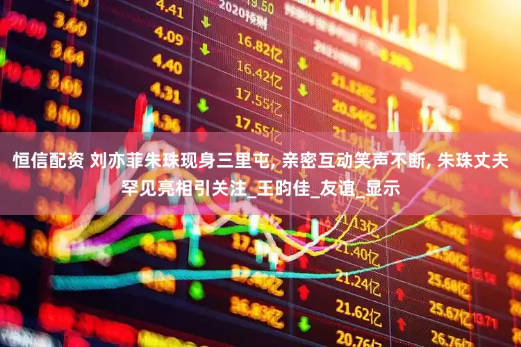 恒信配资 刘亦菲朱珠现身三里屯, 亲密互动笑声不断, 朱珠丈夫罕见亮相引关注_王昀佳_友谊_显示