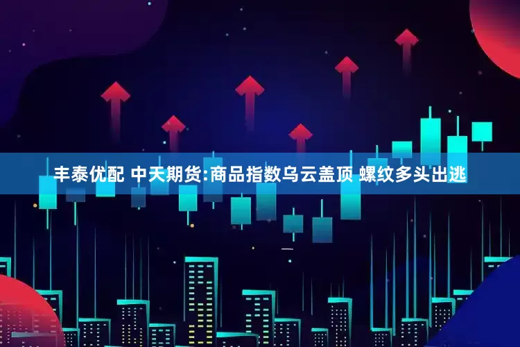 丰泰优配 中天期货:商品指数乌云盖顶 螺纹多头出逃