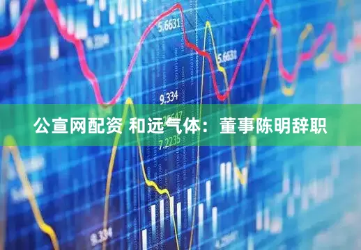 公宣网配资 和远气体：董事陈明辞职
