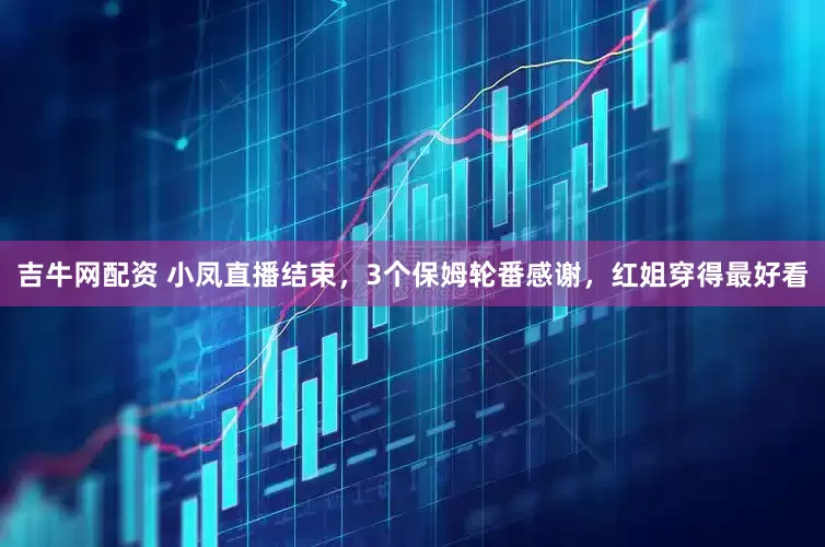 吉牛网配资 小凤直播结束，3个保姆轮番感谢，红姐穿得最好看