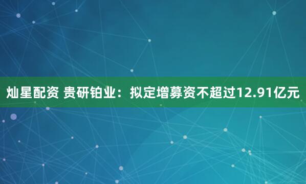 灿星配资 贵研铂业：拟定增募资不超过12.91亿元