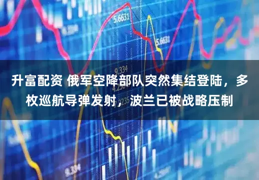 升富配资 俄军空降部队突然集结登陆,多枚巡航导弹发射,波兰已被战略压制