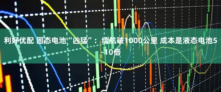 利好优配 固态电池“凶猛”：续航破1000公里 成本是液态电池5-10倍