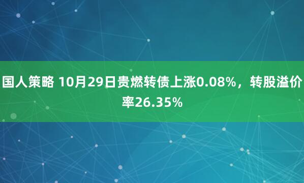 国人策略 10月29日贵燃转债上涨0.08%，转股溢价率26.35%