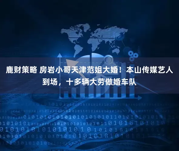 鹿财策略 房岩小哥天津范姐大婚！本山传媒艺人到场，十多辆大劳做婚车队