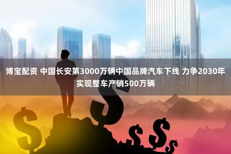 博宝配资 中国长安第3000万辆中国品牌汽车下线 力争2030年实现整车产销500万辆