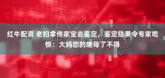 红牛配资 老妇拿传家宝去鉴定,鉴定结果令专家吃惊:大妈您的继母了不得