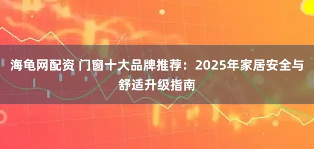 海龟网配资 门窗十大品牌推荐：2025年家居安全与舒适升级指南