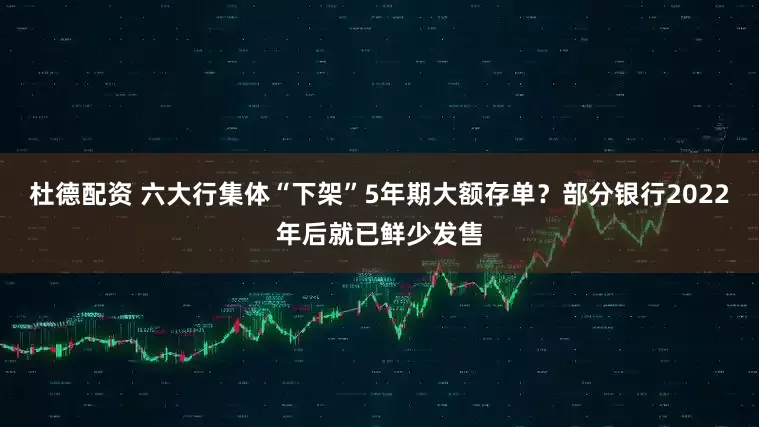 杜德配资 六大行集体“下架”5年期大额存单？部分银行2022年后就已鲜少发售