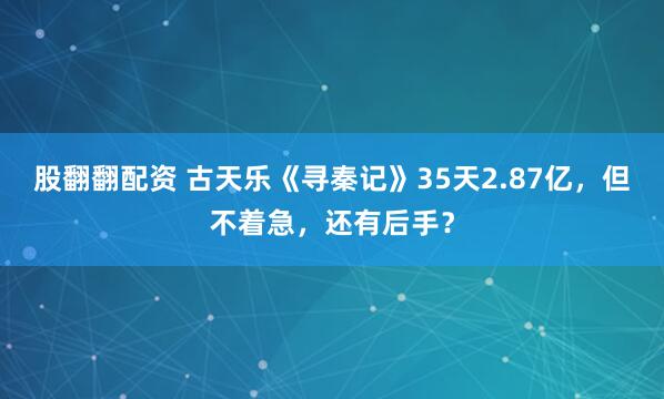 股翻翻配资 古天乐《寻秦记》35天2.87亿，但不着急，还有后手？