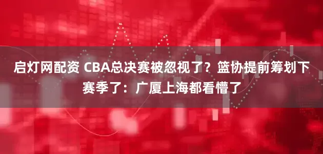 启灯网配资 CBA总决赛被忽视了？篮协提前筹划下赛季了：广厦上海都看懵了